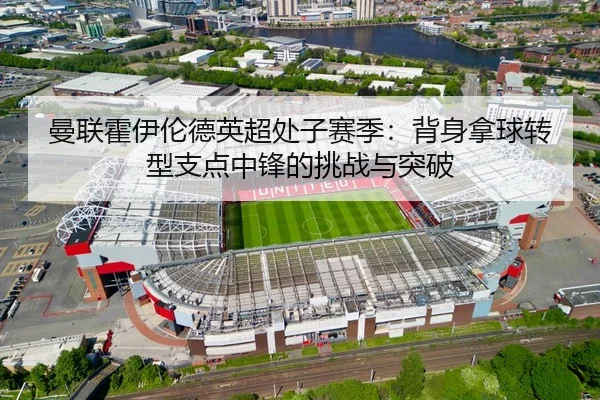 曼联霍伊伦德英超处子赛季：背身拿球转型支点中锋的挑战与突破