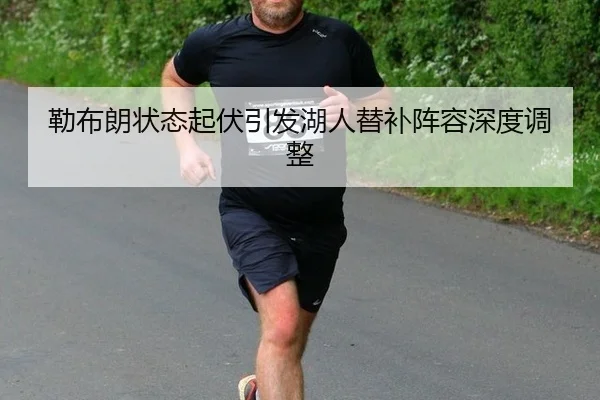 勒布朗状态起伏引发湖人替补阵容深度调整