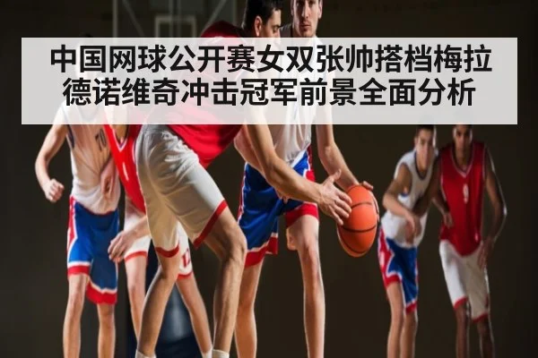 中国网球公开赛女双张帅搭档梅拉德诺维奇冲击冠军前景全面分析